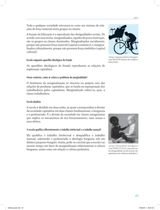 aUla 7 
43 
Toda e qualquer sociedade estrutura­se 
como um sistema de rela­ções 
de força material entre grupos ou classes. 
A função da Educação é a reprodução das desigualdades sociais. De 
acordo com essa teoria, marginalizados, aqueles de pouca instrução, 
são os grupos ou classes dominados. Marginalizados socialmente, 
porque não possuem força material (capital econômico), e margina­lizados 
culturalmente, porque não possuem força simbólica (capital 
cultural). 
Escola enquanto aparelho ideológico do Estado 
Os aparelhos ideológicos do Estado reproduzem as relações de 
exploração capitalista. 
Nesse contexto, como se coloca o problema da marginalidade? 
O fenômeno da marginalização se inscreve no próprio seio das 
relações de produção capitalista, que se funda na expropriação dos 
trabalhadores pelos capitalistas. Marginalizado refere­se, 
pois, à 
classe trabalhadora. 
Escola dualista 
A escola é dividida em duas redes, às quais correspondem à divisão 
da sociedade capitalista em duas classes fundamentais: a burguesia 
e o proletariado. É a divisão da sociedade em classes antagonistas 
que explica os mecanismos de seu funcionamento, suas causas e 
seus efeitos. 
A escola qualifica diferentemente o trabalho intelectual e o trabalho manual? 
Ela qualifica o trabalho intelectual e desqualifica o trabalho 
manual, sujeitando o proletariado à ideologia burguesa sob um 
disfarce pequeno­burguês. 
Assim, pode­se 
concluir que a escola é ao 
mesmo tempo um fator de marginalização relativamente à cultura 
burguesa, assim como em relação à cultura proletária. 
http://repastocoletivo.blogspot. 
com/2010/03/valores­dos­explora­dores. 
html. 
http://filosofonet.wordpress. 
com/2009/11/14/a­reproducao­da­desigualdade­racial­atraves­da­reproducao­da­violencia­simbolica/. 
Didatica geral.indd 43 16/06/2011 08:34:35 
 