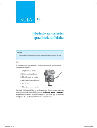 AULA 9 
Introdução aos conteúdos 
operacionais da Didática 
Objetivo 
• Identificar os conteúdos operacionais do trabalho docente em sala de aula. 
Olá! 
A nossa aula de hoje abordará introdutoriamente os conteúdos 
centrais da Didática: 
1. Objetivos do ensino 
2. Conteúdos escolares 
3. Metodologia de ensino 
4. Relação professor-aluno 
5. Avaliação 
6. Planejamento de Ensino 
http://dali0s0lover.blogspot.com/. 
Segundo Libâneo (1992), a análise do ato didático destaca uma 
relação dinâmica entre três elementos: professor, aluno, conteúdo. 
Esses elementos são constituídos a partir das ações que definem as 
categorias da Didática que formam o seu conteúdo. 
Didatica geral.indd 55 16/06/2011 08:34:50 
 