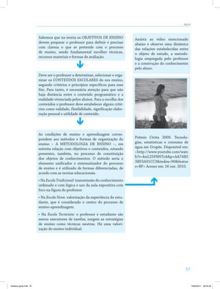 AULA 9 
57 
Sabemos que na teoria os OBJETIVOS DE ENSINO 
devem preparar o professor para definir e precisar 
com clareza o que se pretende com o processo 
de ensino, sendo fundamental escolher técnicas, 
recursos materiais e formas de avaliação. 
Assista ao vídeo mencionado 
abaixo e observe uma dinâmica 
das relações estabelecidas entre 
o objeto de estudo, a metodo­logia 
empregada pelo professor 
e a construção do conhecimento 
pelo aluno. 
Prêmio Civita 2009. Tecnolo­gias, 
estatísticas e consumo de 
água em Urupês. Disponível em: 
http://www.youtube.com/watc 
h?v=knL25P8NTrAp=AA74B5 
3BF3A91CC3index=90featur 
e=BF Acesso em: 16 out. 2010. 
Deve ser o professor a determinar, selecionar e orga­nizar 
os CONTEÚDOS ESCOLARES do seu ensino, 
segundo critérios e princípios específicos para esse 
fim. Para tanto, é necessária atenção para que não 
haja distância entre o conteúdo programático e a 
realidade vivenciada pelos alunos. Para a escolha dos 
conteúdos o professor deve estabelecer alguns crité­rios 
como validade, flexibilidade, significação elabo­ração 
pessoal e utilidade de conteúdo. 
As condições de ensino e aprendizagem corres­pondem 
aos métodos e formas de organização do 
ensino – A METODOLOGIA DE ENSINO –, em 
estreita relação com objetivos e conteúdos, estando 
presentes, também, no processo de constituição 
dos objetos de conhecimentos. O método seria o 
elemento unificador e sistematizador do processo 
de ensino e é utilizado de formas diferenciadas, de 
acordo com as teorias educacionais. 
• Na Escola Tradicional: transmissão do conhecimento 
ordenado e com lógica e uso da aula expositiva com 
foco na figura do professor. 
• Na Escola Nova: valorização da experiência do estu­dante, 
que é considerado o centro do processo de 
ensino-aprendizagem. 
• Na Escola Tecnicista: o professor e estudante são 
meros executores de tarefas; surgem as estratégias 
de ensino como técnicas neutras. Há uma valori­zação 
do ensino individual. 
Didatica geral.indd 57 16/06/2011 08:34:50 
 
