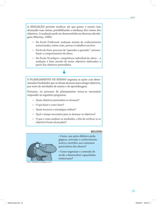 aUla 9 
59 
A AVALIAÇÃO permite verificar até que ponto o ensino tem 
alcançado suas metas, possibilitando a mudança dos rumos dos 
objetivos. A avaliação pode ser desenvolvida em diversas aborda­gens 
(Martins, 1989): 
• Na Escola Tradicional: avaliação através de conhecimentos 
memorizados, testes orais, provas e trabalhos escritos. 
• Na Escola Nova: processo de “aprender a aprender”, autoava­liação 
e comportamento do aluno. 
• Na Escola Tecnológica: competência individual do aluno – a 
avaliação é feita através de testes objetivos elaborados a 
partir dos objetivos pretendidos. 
O PLANEJAMENTO DE ENSINO organiza as ações com deter­minadas 
finalidades que se deseja alcançar para atingir objetivos, 
por meio de atividades de ensino e de aprendizagem. 
Portanto, no processo de planejamento torna­se 
necessário 
responder às seguintes perguntas: 
• Quais objetivos pretendem­se 
alcançar? 
• O que fazer e como fazer? 
• Quais recursos e estratégias utilizar? 
• Qual o tempo necessário para se alcançar os objetivos? 
• O que e como analisar os resultados, a fim de verificar se os 
objetivos foram alcançados? 
REFLEXÕES 
• Como, nas ações didático-peda-gógicas, 
articular o conhecimento 
teórico­científico 
aos contextos 
particulares dos alunos? 
• Como organizar o conteúdo de 
modo a desenvolver capacidades 
intelectuais? 
http://dali0s0lover.blogspot.com/. 
Didatica geral.indd 59 16/06/2011 08:34:51 
 