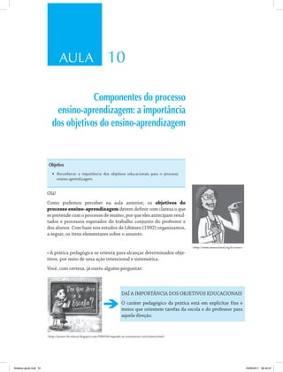 AULA 10 
Componentes do processo 
ensino-aprendizagem: a importância 
dos objetivos do ensino-aprendizagem 
Objetivo 
• Reconhecer a importância dos objetivos educacionais para o processo 
ensino-aprendizagem. 
Olá! 
Como pudemos perceber na aula anterior, os objetivos do 
processo ensino-aprendizagem devem definir com clareza o que 
se pretende com o processo de ensino, por que eles antecipam resul­tados 
e processos esperados do trabalho conjunto do professor e 
dos alunos. Com base nos estudos de Libâneo (1992) organizamos, 
a seguir, os itens elementares sobre o assunto. 
• A prática pedagógica se orienta para alcançar determinados obje­tivos, 
por meio de uma ação intencional e sistemática. 
Você, com certeza, já ouviu alguém perguntar: 
http://www.atmracional.org.br/curso 
DAÍ A IMPORTÂNCIA DOS OBJETIVOS EDUCACIONAIS 
O caráter pedagógico da prática está em explicitar fins e 
meios que orientem tarefas da escola e do professor para 
aquela direção. 
http://prazer-de-educar.blogspot.com/2009/06/segundo-as-orientacoes-curriculares.html 
Didatica geral.indd 61 16/06/2011 08:34:51 
 