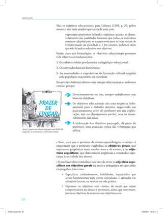 Didática geral 
62 
Mas os objetivos educacionais, para Libâneo (1992, p. 20, grifos 
nossos), são mais amplos que a sala de aula, pois 
expressam propósitos definidos explícitos quanto ao desen­volvimento 
das qualidades humanas que todos os indivíduos 
precisam adquirir para se capacitarem para as lutas sociais de 
transformação da sociedade (...) Em resumo, podemos dizer 
que não há prática educativa sem objetivos. 
Então, para sua formulação, os objetivos educacionais possuem 
três referências fundamentais: 
1. Os valores e ideais proclamados na legislação educacional. 
2. Os conteúdos básicos das ciências. 
3. As necessidades e expectativas de formação cultural exigidas 
pela população majoritária da sociedade. 
Essas três referências devem estar sempre relacionadas ao ambiente 
escolar, porque: 
PRAZER 
DE 
EDUCAR 
Conscientemente ou não, sempre trabalhamos com 
base em objetivos. 
Os objetivos educacionais são uma exigência indis­pensável 
para o trabalho docente, requerendo um 
posicionamento ativo do professor em sua explici­tação, 
seja no planejamento escolar, seja no desen­volvimento 
das aulas. 
A elaboração dos objetivos pressupõe, da parte do 
professor, uma avaliação crítica das referências que 
http://prazer-de-educar.blogspot.com/2009/06 utiliza. 
/segundo-as-orientacoes-curriculares.html. 
• Bem, para que o processo de ensino-aprendizagem aconteça, é 
importante que o professor estabeleça os objetivos gerais, que 
expressem propósitos mais amplos acerca do ensino; e os obje-tivos 
específicos, que determinem exigências e resultados espe­rados 
da atividade dos alunos. 
• O professor deve estabelecer um vínculo entre os objetivos espe-cíficos 
aos objetivos gerais na prática pedagógica em que serão 
empregados, tais como: 
• Especificar conhecimentos, habilidades, capacidades que 
sejam fundamentais para serem assimiladas e aplicadas em 
situações futuras, na escola e na vida prática. 
• Expressar os objetivos com clareza, de modo que sejam 
compreensíveis aos alunos e permitam, assim, que estes intro­jetem 
os objetivos de ensino como objetivos seus. 
Didatica geral.indd 62 16/06/2011 08:34:51 
 