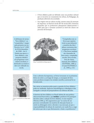 Didática geral 
76 
• O livro didático pode ser definido como um produto cultural 
que se encontra no cruzamento da cultura, da Pedagogia, da 
produção editorial e da sociedade. 
• Sua origem está na cultura escolar, mesmo antes da invenção 
da imprensa, no final do século XV. No século XVI, Comenius 
propunha que os professores planejassem didaticamente o 
saber para que o tornasse acessível ao nível dos alunos em 
processo de formação. 
A definição do termo 
“livro didático”, ou 
“compêndios,” surgiu 
pela primeira vez no 
Decreto-Lei nº 1.006 
de 30 de dezembro 
de 1938 – Art 2. 
Desde essa época, o 
livro didático, cuja 
proposta obedece 
aos programas curri­culares 
escolares, é 
destinado ao ensino e 
deve ser utilizado na 
escola. 
“Compêndios são os 
livros que expõem 
total ou parcialmente 
a matéria das disci­plinas 
constantes dos 
programas escolares 
(...) Tais livros também 
são chamados de 
livro-texto, compêndio 
escolar, livro escolar, 
livro de classe, 
manual, livro didático 
(OLIVEIRA, 1980, p. 
12 apud OLIVEIRA et 
al., 1984, p. 22.) 
http://castelodelivros.blogs.sapo.pt/. 
Com o advento da imprensa, os livros tornaram-se os primeiros 
feitos em série e, ao longo do tempo, a concepção do livro 
como produtos receptor da verdade científica universal foi se 
fortalecendo. 
São várias as maneiras pelas quais a questão do livro didático 
pode ser analisada. Aspectos metodológicos e ideológicos têm 
instigado a atenção de pesquisadores nas últimas décadas. 
A história do livro didático no Brasil advém de uma política 
educacional burocrática, que excluía o professor de quaisquer 
decisões sobre a seleção do livro didático. A esse respeito 
Oliveira (1984, p. 65) argumentou que “os custos de um 
processo centralizador em matéria de educação fazem-se 
sentir na defasagem entre a decisão e sua execução, já que a 
responsabilidade de seleção do material a ser usado fica a cargo 
de outros que não os que diretamente o farão: os professores.” 
http://castelodelivros.blogs.sapo. 
pt/. 
Didatica geral.indd 76 16/06/2011 08:34:54 
 