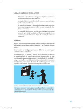 AULA 15 
81 
A RELAÇÃO OBJETIVO-CONTEÚDO-MÉTODO 
• Os métodos são as formas pelas quais os objetivos e conteúdos 
se manifestam no processo de ensino. 
• A relação objetivo-conteúdo-método tem como característica a 
mútua interdependência. 
• O método de ensino é determinado pela relação objetivo-conteúdo, 
mas pode também influir na determinação de obje­tivos 
e conteúdos. 
• O conteúdo determina o método, pois é a base informativa 
concreta para atingir os objetivos. Mas o método pode ser um 
conteúdo quando é também objeto de assimilação ativa dos 
conteúdos. 
Para reflexão: 
Assista ao vídeo a seguir e observe como o conteúdo de teatro das 
aulas de arte do professor instiga os alunos à reflexão por meio da 
música. 
Com recortes de minifiguras os alunos elaboram os personagens 
conforme o tema trabalhado. 
Na interpretação da música Cidadão, de Zé Ramalho, o objetivo 
se volta para além da apresentação teatral, pois trabalha as dife­renças 
sociais, a questão da inclusão e da cidadania. O resultado é 
sempre motivador, a participação dos alunos é unânime, mesmo os 
mais tímidos, por se tratar de teatro de sombras e por não serem 
expostos diretamente, realizam com empenho as atividades. 
TEATRO DE SOMBRAS. Disponível em: http://www.youtube.com/watch?v=Mr3IHHs5350. 
Portanto, podemos concluir que a unidade objetivo-conteúdo-­- 
método constitui uma linha fundamental de compreensão do 
processo didático? 
Didatica geral.indd 81 16/06/2011 08:34:55 
 
