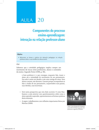 AULA 20
Componentes do processo
ensino-aprendizagem:
interação na relação professor-aluno
Objetivo
•	 Relacionar as formas e práticas de interação pedagógica na relação
professor-aluno e suas tendências educacionais.
Olá!
Sabemos que a atividade pedagógica implica sempre um
movimento de trocas entre professores, alunos e conteúdos
de ensino. Segundo Freire (1996, p. 96),
o bom professor é o que consegue, enquanto fala, trazer o
aluno até a intimidade do movimento do seu pensamento.
Sua aula é assim um desafio e não uma cantiga de ninar. Seus
alunos cansam, não dormem. Cansam porque acompanham as
idas e vindas de seu pensamento, surpreendem suas pausas,
suas dúvidas, suas incertezas.
•	 Será nesta perspectiva que esta Aula ocorrerá. E como fina­
lizamos a aula anterior com questionamentos sobre como o
aluno aprende a aprender, apresentaremos as formas e práticas
desta interação.
•	 A seguir, trabalharemos com reflexões importantes feitas por
Martins (2006).
<http://psicofozguarda.blogspot.
com/2010/09/programa-de-
-promocao-cognitiva_04.html>.
Didatica geral.indd 101 16/06/2011 08:34:58
 