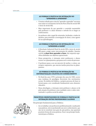 102
Didática geral
AS FORMAS E PRÁTICAS DE INTERAÇÃO NO
“APRENDER A APRENDER”
AS FORMAS E PRÁTICAS DE INTERAÇÃO NO
“APRENDER A FAZER”
AS FORMAS E PRÁTICAS DE INTERAÇÃO NA
SISTEMATIZAÇÃO COLETIVA DO CONHECIMENTO
PRINCÍPIOS ORIENTADORES DE FORMAS E PRÁTICAS DE
INTERAÇÃO ENTRE PROFESSORES E ALUNOS
•	 Oensinovoltadoparaoeixodo“aprenderaaprender”encontra
suas raízes no movimento da Escola Nova (final do século XIX
e início do século XX).
•	 Mais importante do que aprender o conteúdo transmitido
pelo professor é o aluno dominar o método de se chegar ao
conhecimento.
•	 Ao professor cabe o papel de orientador, facilitador, criador de
desafios, para estimular a investigação do aluno, como agente
de sua aprendizagem.
•	 A Revolução Industrial (final do século XIX e início do século
XX) passa a exigir maior sincronização do trabalho. Questão
central: o aluno deve aprender a fazer, dar respostas espe­
cíficas definidas nos objetivos operacionais.
•	 Dessa perspectiva, à interação entre professores e alunos
acresce-seoplanejamento,quepassaaserocentrodoprocesso.
•	 O professor passa a ser um executor de tarefas e o aluno, um
receptor responsivo, que executa tarefas prescritas no plane­
jamento.
•	 No final dos anos 1970 e princípio dos anos de 1980, ocorre
uma mudança de paradigma decorrente dos movimentos
sociais. No âmbito da Didática, o próprio processo de fazer (a
forma) passa a ser considerado fundamental como elemento
educativo.
•	 Nessa abordagem, a interação entre professor e alunos se dá
pela atuação do professor como mediador entre o saber siste­
matizado e a prática social de ambos.
Um princípio fundamental para a Didática:
•	 Ao se trabalhar com professores problematizando e analisando
suas práticas, está-se produzindo um novo conhecimento, que
não vai se constituir num guia da ação prática, mas apontará
possíveis formas de novas práticas. Esse é um princípio funda­
mental para a Didática.
Didatica geral.indd 102 16/06/2011 08:34:59
 