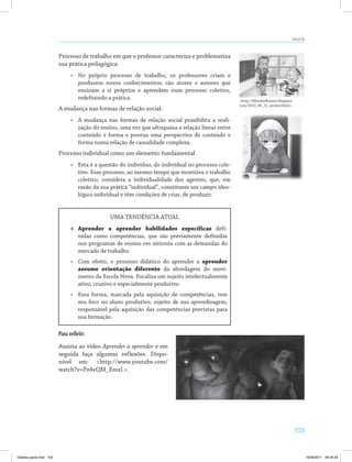 103
AULA 20
Processo de trabalho em que o professor caracteriza e problematiza
sua prática pedagógica:
•	 No próprio processo de trabalho, os professores criam e
produzem novos conhecimentos; são atores e autores que
ensinam a si próprios e aprendem num processo coletivo,
redefinindo a prática.
A mudança nas formas de relação social:
•	 A mudança nas formas de relação social possibilita a reali­
zação do ensino, uma vez que ultrapassa a relação linear entre
conteúdo e forma e pontua uma perspectiva de conteúdo e
forma numa relação de causalidade complexa.
Processo individual como um elemento fundamental
•	 Esta é a questão do indivíduo, do individual no processo cole­
tivo. Esse processo, ao mesmo tempo que incentiva o trabalho
coletivo, considera a individualidade dos agentes, que, em
razão da sua prática “individual”, constituem um campo ideo­
lógico individual e têm condições de criar, de produzir.
UMA TENDÊNCIA ATUAL
•	 Aprender a aprender habilidades específicas defi­
nidas como competências, que são previamente definidas
nos programas de ensino em sintonia com as demandas do
mercado de trabalho.
•	 Com efeito, o processo didático do aprender a aprender
assume orientação diferente da abordagem do movi­
mento da Escola Nova. Focaliza um sujeito intelectualmente
ativo, criativo e especialmente produtivo.
•	 Essa forma, marcada pela aquisição de competências, tem
seu foco no aluno produtivo, sujeito de sua aprendizagem,
responsável pela aquisição das competências previstas para
sua formação.
Para refletir:
Assista ao vídeo Aprender a aprender e em
seguida faça algumas reflexões. Dispo­
nível em: <http://www.youtube.com/
watch?v=Pz4vQM_EmzI.>.
<http://filhosbrilhantes.blogspot.
com/2010_06_11_archive.html>.
Didatica geral.indd 103 16/06/2011 08:34:59
 