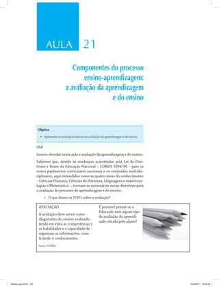 AULA 21
Componentes do processo
ensino-aprendizagem:
a avaliação da aprendizagem
e do ensino
Objetivo
•	 Apresentar os princípios básicos da avaliação da aprendizagem e do ensino.
Olá!
Iremos abordar nesta aula a avaliação da aprendizagem e do ensino.
Sabemos que, devido às mudanças acarretadas pela Lei de Dire­
trizes e Bases da Educação Nacional – LDBEN 9394/96 – para os
novos parâmetros curriculares nacionais e os conteúdos multidis­
ciplinares, aqui entendidos como as quatro áreas do conhecimento
– Ciências Humans, Ciências da Natureza, Linguagens e suas tecno­
logias e Matemática –, tornam-se necessárias novas diretrizes para
a avaliação do processo de aprendizagem e do ensino.
•	 O que dizem os PCN’s sobre a avaliação?
AVALIAÇÃO
A avaliação deve servir como
diagnóstico do ensino realizado,
tendo em vista as competências e
as habilidades e a capacidade de
organizar as informações, cons­
truindo o conhecimento.
Fonte: PCNEM
É possível pensar-se a
Educação sem algum tipo
de avaliação do aprendi­
zado obtido pelo aluno?
Didatica geral.indd 105 16/06/2011 08:34:59
 