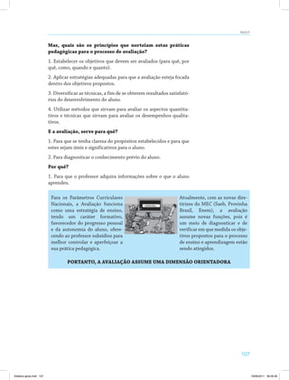 107
AULA 21
Mas, quais são os princípios que norteiam estas práticas
pedagógicas para o processo de avaliação?
1. Estabelecer os objetivos que devem ser avaliados (para quê, por
quê, como, quando e quanto).
2. Aplicar estratégias adequadas para que a avaliação esteja focada
dentro dos objetivos propostos.
3. Diversificar as técnicas, a fim de se obterem resultados satisfató­
rios do desenvolvimento do aluno.
4. Utilizar métodos que sirvam para avaliar os aspectos quantita­
tivos e técnicas que sirvam para avaliar os desempenhos qualita­
tivos.
E a avaliação, serve para quê?
1. Para que se tenha clareza do propósitos estabelecidos e para que
estes sejam úteis e significativos para o aluno.
2. Para diagnosticar o conhecimento prévio do aluno.
Por quê?
1. Para que o professor adquira informações sobre o que o aluno
aprendeu.
Para os Parâmetros Curriculares
Nacionais, a Avaliação funciona
como uma estratégia de ensino,
tendo um caráter formativo,
favorecedor do progresso pessoal
e da autonomia do aluno, ofere­
cendo ao professor subsídios para
melhor controlar e aperfeiçoar a
sua prática pedagógica.
Atualmente, com as novas dire­
tirizes do MEC (Saeb, Provinha
Brasil, Enem), a avaliação
assume novas funções, pois é
um meio de diagnosticar e de
verificar em que medida os obje­
tivos propostos para o processo
de ensino e aprendizagem estão
sendo atingidos.
PORTANTO, A AVALIAÇÃO ASSUME UMA DIMENSÃO ORIENTADORA
Didatica geral.indd 107 16/06/2011 08:35:00
 