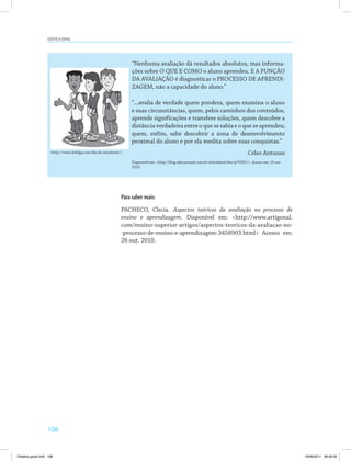 108
Didática geral
“Nenhuma avaliação dá resultados absolutos, mas informa­
ções sobre O QUE E COMO o aluno aprendeu. E A FUNÇÃO
DA AVALIAÇÃO é diagnosticar o PROCESSO DE APRENDI­
ZAGEM, não a capacidade do aluno.”
“...avalia de verdade quem pondera, quem examina o aluno
e suas circunstâncias, quem, pelos caminhos dos conteúdos,
aprende significações e transfere soluções, quem descobre a
distância verdadeira entre o que se sabia e o que se aprendeu;
quem, enfim, sabe descobrir a zona de desenvolvimento
proximal do aluno e por ela medita sobre suas conquistas.”
Celso Antunes
Disponível em: <http://blog.educacional.com.br/articulistaCelso/p70261/>. Acesso em: 16 out.
2010.
<http://www.defolga.com/dia-do-estudante/>.
Para saber mais:
PACHECO, Clecia. Aspectos teóricos da avaliação no processo de
ensino e aprendizagem. Disponível em: <http://www.artigonal.
com/ensino-superior-artigos/aspectos-teoricos-da-avaliacao-no-
-processo-de-ensino-e-aprendizagem-3458903.html> Acesso em:
26 out. 2010.
Didatica geral.indd 108 16/06/2011 08:35:00
 