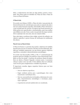 117
AULA 23
Nele, o conhecimento não deve ser algo estático, pronto e inaca­
bado. Esse Plano pode ser dividido em: Plano de Aula e Plano de
Curso ou Plano de Ensino.
O Plano de Aula
De acordo com Libâneo (1992), o Plano de Aula é uma previsão do
desenvolvimento do conteúdo para uma aula ou conjunto de aulas e
tem um caráter bastante específico. Ele detalha o Plano de Ensino e
o que se pode fazer de concreto. Os tópicos que foram previstos em
linhas gerais são especificados e sistematizados, para uma melhor
ação didática em sala. Como a aula é um período de tempo variável,
deve-se planejar não uma aula, mas um conjunto delas.
Para cada tópico o professor deve redigir, através de avaliação, um
objetivo específico e prever formas de verificação do rendimento
dos alunos.
Plano de Curso ou Plano de Ensino
O Plano de Ensino é a previsão das tarefas e objetivos do trabalho
docente para um ano ou semestre. Ele deve ser bem elaborado, divi­
dido por unidades sequenciais, em que devem aparecer objetivos
específicos, conteúdos e desenvolvimento metodológico.
De acordo com Vasconcellos (1995, p. 94), é “a sistematização da
proposta geral de trabalho do professor numa determinada disci­
plina ou área de estudo”. A postura do professor diante do plano
deve ser aberta e flexível. Segundo o mesmo autor, é necessário
esboçar o plano como um todo. O livro didático deve ser utilizado
como recurso para complementar o trabalho do professor.
É importante ressaltar alguns requisitos básicos para um bom
planejamento
•	 Deve ter objetivos específicos;
•	 Exigir condições prévias para a aprendizagem, bem como
transmissão e assimilação ativa;
•	 Deve ter uma justificativa da disciplina, delimitação de conte­
údos, desenvolvimento metodológico e introdução, prepa­
ração e aplicação.
•	 A questão do currículo também deve ser considerada.
Didatica geral.indd 117 16/06/2011 08:35:01
 