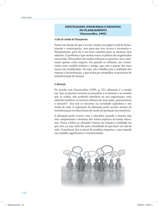 118
Didática geral
DIFICULDADES (PROBLEMAS E DESAFIOS)
DO PLANEJAMENTO
(Vasconcellos, 1995)
A falta de sentido do Planejamento
Existe um desejo de que a escola cumpra um papel social de huma­
nização e emancipação, mas para que isso ocorra é necessário o
Planejamento, pois ele é um bom caminho para se alcançar esse
objetivo. O problema é que muitas vezes os planos são engavetados
nas escolas. Eles podem até mudar a direção ou governo, mas conti­
nuam apenas como arquivo. Ou quando se utilizam, são conser­
vados como modelo estático e antigo, que com o passar dos anos
nunca são modificados. Ou seja, não trabalha com a realidade dos
sujeitos e da instituição, o que acaba por atrapalhar os processos de
transformação da mesma.
A alienação
De acordo com Vasconcellos (1995, p. 21), alienação é o estado
em “que as pessoas tornam-se estranhas a si mesmas e ao mundo
que as rodeia, não podendo interferir na sua organização, nem
sabendo justificar os motivos últimos de suas ações, pensamentos
e emoções”. Sua raiz se encontra na sociedade capitalista e seu
modo de vida. A superação da alienação pode ocorrer através da
transformação revolucionária do modo de produção da existência.
A alienação pode ocorrer com o educador, quando o mesmo não
tem compreensão e domínio dos vários aspectos da tarefa educa­
tiva. Passa a faltar ao educador clareza em relação à realidade em
que vive, ou seja, falta-lhe ação e finalidade do que fazer em sala de
aula. O professor fica à mercê de modelos impostos, o que impede
um trabalho significativo e transformador.
Didatica geral.indd 118 16/06/2011 08:35:01
 