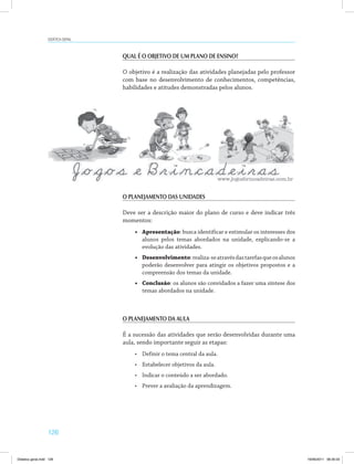 126
Didática geral
QUAL É O OBJETIVO DE UM PLANO DE ENSINO?
O objetivo é a realização das atividades planejadas pelo professor
com base no desenvolvimento de conhecimentos, competências,
habilidades e atitudes demonstradas pelos alunos.
O PLANEJAMENTO DAS UNIDADES
Deve ser a descrição maior do plano de curso e deve indicar três
momentos:
•	 Apresentação: busca identificar e estimular os interesses dos
alunos pelos temas abordados na unidade, explicando-se a
evolução das atividades.
•	 Desenvolvimento:realiza-seatravésdastarefasqueosalunos
poderão desenvolver para atingir os objetivos propostos e a
compreensão dos temas da unidade.
•	 Conclusão: os alunos são convidados a fazer uma síntese dos
temas abordados na unidade.
O PLANEJAMENTO DA AULA
É a sucessão das atividades que serão desenvolvidas durante uma
aula, sendo importante seguir as etapas:
•	 Definir o tema central da aula.
•	 Estabelecer objetivos da aula.
•	 Indicar o conteúdo a ser abordado.
•	 Prever a avaliação da aprendizagem.
Didatica geral.indd 126 16/06/2011 08:35:03
 