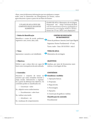 127
AULA 24
• Bem, como já obtivemos informações que nos ajudaram a compre­
ender como se desenvolve um Planejamento de Ensino, vamos
agora descrever o passo a passo de um Plano de Ensino:
PLANO DE AULA. Matemática da reciclagem.
Disponível em: <http://revistaescola.abril.
com.br/matematica/pratica-pedagogica/
matematica-reciclagem-428271.shtml>.
Acesso em: 27 out. 2010. (com adaptações)
O PLANO DE AULA DEVE SER
COMPOSTO PELOS SEGUINTES
ELEMENTOS:
1. Dados de identificação
Identificar o nome da escola, professor,
segmento e ano, turno, data, aula.
CENTRO DE EDUCAÇÃO
DE MATEMÁTICA
Nome do professor: Antonio José Lopes Bigode
Segmento: Ensino Fundamental – 6º ano
Turno: tarde – Data: 20/10/2010 - Aula 1
2. Tema
Apresentar o assunto a ser trabalhado.
TEMA DA AULA:
Matemática da reciclagem
3. Objetivos
Definir o que o aluno deve ser capaz de
fazer como consequência da aula realizada.
4. Conteúdos
Descrever o conjunto de temas ou
assuntos que serão estudados durante a
etapa escolar. Selecioná-los e organizá-
los a partir da definição dos objetivos. Os
conteúdos podem se classificados em:
•	 Conceituais = saber
Ex.: adquirir novos conhecimentos
•	 Procedimentais = saber fazer
Ex.: realizar uma tarefa
•	 Atitudinais = ser
Ex.: mudanças de comportamento
OBJETIVOS:
Analisar, por meio de ferramentas mate­
máticas, a reciclagem de lixo.
CONTEÚDOS:
Grandezas e medidas
1. Operações básicas.
2. Proporção.
3. Regra de três.
4. Porcentagem.
5. Equações.
6. Construção de gráficos e tabelas.
Classificação do conteúdo:
Procedimental
(Continua)
Didatica geral.indd 127 16/06/2011 08:35:03
 