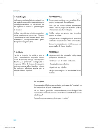 128
Didática geral
5. Metodologia
Indicarasestratégiasdidático-pedagógicas
que serão desenvolvidas nas atividades. As
estratégias de ensino são vistas como um
dos segredos do sucesso da aprendizagem.
6. Recursos
Utilizar materiais que otimizem as aulas e
operacionalizem as estratégias. É impor­
tante que os recursos tornem a aula mais
motivadora e, consequentemente, a apren­
dizagem mais significativa.
7. Avaliação
Decidir o processo de avaliação que se
coloca como elemento integrador e moti­
vador. A avaliação abrange o desempenho
do aluno, do professor e a adequação ao
programa. É feita de formas diversas, com
instrumentos variados, ficando a critério
do professor selecionar aquela que se
adéque aos seus objetivos.
METODOLOGIA:
Apresentar o problema a ser estudado, deba­
tendo a importância da reciclagem.
Pedir que os alunos coletem reportagens
sobre o tema e propor um trabalho prático
sobre os números da reciclagem.
Dividir a classe em grupos para pesquisar
insumo reciclável.
Interpretar os dados pesquisados, aplicando
conteúdosmatemáticos,eobternovosdados.
Debater como os números obtidos podem ser
apresentados de forma simples.
AVALIAÇÃO:
• Apresentação dos resultados na forma de
pôsteres ou seminários.
• Verificar o uso de fontes confiáveis.
• A avaliação dos resultados.
• A precisão nos cálculos.
• A aplicação adequada de ferramentas mate­
máticas.
Para você refletir:
As estratégias didáticas apresentados nesta aula são “receitas” ou
um conjunto de técnicas para ensinar?
Em sua opinião, por que o Planejamento de Ensino é importante
para se obter um resultado satisfatório do conteúdo trabalhado em
sala de aula?
De que forma ele pode contribuir para o ensino?
(Conclusão)
Didatica geral.indd 128 16/06/2011 08:35:03
 