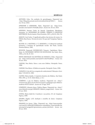 Referências
ANTUNES, Celso. Um avaliador de aprendizagens. Disponível em:
<http://blog.educacional.com.br/articulistaCelso/p70261/>. Acesso
em: 10 out. 2010.
APRENDER A APRENDER. Vídeo. Disponível em: <http://www.
youtube.com/watch?v=Pz4vQM_EmzI>. Acesso em: 26 out. 2010.
AZEVEDO, Antonio Carlos do Amaral. Capitalismo; liberalismo;
marxismo. In: DICIONÁRIO DE NOMES, TERMOS E CONCEITOS
HISTÓRICOS. Rio de Janeiro: Nova Fronteira, 1997. p. 80, 81, 256, 274.
ARAUJO, José Carlos. O significado político das técnicas de ensino. In:
VEIGA, Ilma Passos. Técnicas de ensino. Por que não? Campinas: Papirus,
1991.
BLOOM, B. S.; HASTINGS, J. T.; MANDAUS, J. F. Manual de avaliação
formativa e somativa do aprendizado escolar. São Paulo, Livraria
Pioneira Editora, 1983.
BOUDON, Raymond; BOURRICAUD, François. Capitalismo; libera­
lismo. In: DICIONÁRIO CRÍTICO DE SOCIOLOGIA. São Paulo: Ática,
1993. p. 42, 46, 47, 313.
BREVE EXPOSIÇÃO DA HISTÓRIA DA DIDÁTICA. Vídeo. Disponível
em: <http://www.youtube.com/watch?v=e4wTTmdfDyo>. Acesso em:
26 out. 2010.
CANDAU, Vera Maria. Rumo a uma nova Didática. Petrópolis: Vozes,
1988.
CANDAU, Vera Maria. A Didática em questão. Petrópolis: Vozes, 1996.
CANIATO, R. Ato de fé ou conquista do conhecimento? Educação e Socie-
dade, 7 (21):83-91, 1985.
CASTRO, Maria Amélia. A trajetória histórica da Didática. São Paulo:
FDE, 1991. p. 15-25. (Série Ideias, n. 11.)
COMÊNIO: o pai da Didática moderna. Disponível em: <http://
revistaescola.abril.com.br/historia/pratica-pedagogica/pai-didatica-
moderna-423273.shtml>. Acesso em: 10 ago. 2010.
COMENIUS, Iohannis Amos. Didática Magna. Disponível em: <http://
www.4shared.com/get/vM0zhOD-/didatica_magna.html>. Acesso em:
25 out. 2010.
CUNHA, Maria Izabel de. O professor e sua prática. 20. ed. Campinas:
Papirus, 1989.
DALBEN, Ângela. L.F.F. Avaliação e conselhos de classes. Campinas:
Papirus, 1996.
DESAFIOS do futuro. Vídeo. Disponível em: <http://www.youtube.
com/watch?v=bERxLjM7G0I&feature=relatedhttp://www.histedbr.fae.
unicamp.br/navegando/apresentacao_saviani_leia.html>. Acesso em:
20 out. 2010.
Didatica geral.indd 129 16/06/2011 08:35:03
 