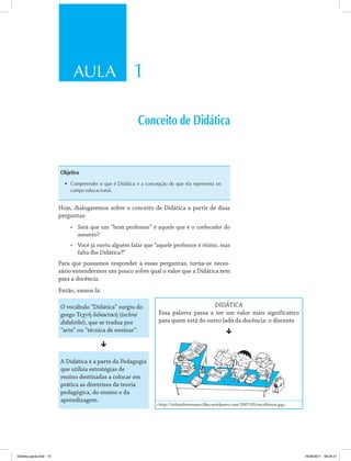 AULA 1
Conceito de Didática
Objetivo
•	 Compreender o que é Didática e a concepção do que ela representa no
campo educacional.
Hoje, dialogaremos sobre o conceito de Didática a partir de duas
perguntas:
•	 Será que um “bom professor” é aquele que é o conhecedor do
assunto?
•	 Você já ouviu alguém falar que “aquele professor é ótimo, mas
falta-lhe Didática?”
Para que possamos responder a essas perguntas, torna-se neces­
sário entendermos um pouco sobre qual o valor que a Didática tem
para a docência.
Então, vamos lá:
O vocábulo “Didática” surgiu do
grego Τεχνή διδακτική (techné
didaktiké), que se traduz por
“arte” ou “técnica de ensinar”.
ê
A Didática é a parte da Pedagogia
que utiliza estratégias de
ensino destinadas a colocar em
prática as diretrizes da teoria
pedagógica, do ensino e da
aprendizagem.
DIDÁTICA
Essa palavra passa a ter um valor mais significativo
para quem está do outro lado da docência: o discente
ê
<http://infantiltremanes.files.wordpress.com/2007/05/escribimos.jpg>.
Didatica geral.indd 13 16/06/2011 08:34:21
 