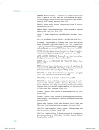 130
Didática geral
FERRARI, Márcio. Comênio – o pai da Didática moderna. Revista Nova
Escola. Ed. especial. São Paulo: Abril. out. 2008. Disponível em: <http://
revistaescola.abril.com.br/historia/pratica-pedagogica/pai-didatica-
moderna-423273.shtml> Acesso em: 8 set. 2010.
FRANCO, Maria Amélia Santoro. Pedagogia como ciência da educação.
Campinas: Papirus, 2003.
FREIRE, Paulo. Pedagogia da autonomia: saberes necessários à prática
educativa. São Paulo: Paz e Terra, 1996.
GADOTTI, Moacir. Paulo Freire: uma bibliografia. São Paulo: Cortez:
1996.
GIL, A. C. Metodologia do Ensino Superior. 3. ed. São Paulo: Atlas, 1997.
HERBART – o organizador da Pedagogia como ciência. Revista Nova
Escola. Editora Abril. São Paulo, edição 22, out. 2008. Disponível em:
< http://revistaescola.abril.com.br/historia/pratica-pedagogica/organi­
zador-pedagogia-como-ciencia-423109.shtml> Acesso em: 6 set. 2010.
INFOESCOLA. Psicologia profunda. Disponível em: <http://www.infoes­
cola.com/psicologia/psicologia-profunda/>. Acesso em: 3 nov. 2010.
JEAN-JACQUES ROUSSEAU. Disponível em <http://www.cultura­
brasil.pro.br/rousseau.htm > Acesso em: 8 set. 2010.
LAENG, Mauro. In: DICIONÁRIO DE PEDAGOGIA. Lisboa: Verbo
Editora, 1973.
LEITE, Siomara Borba. Considerações em torno do significado do
conhecimento. In: MOREIRA, A F. B. (Org.). Conhecimento educacional e
formação do professor. São Paulo: Papirus, 1994. p. 11-26.
LIBÂNEO, José Carlos. Democratização da escola pública; a pedagogia
crítica social dos conteúdos. São Paulo: Loyola, 1985.
LIBÂNEO, José Carlos. C. Didática. São Paulo: Cortez, 1992.
LIBÂNEO, José Carlos. A Didática e as exigências do processo de escolari-
zação: formação cultural e científica e demandas das práticas sociocul­
turais. Disponível em: <http://professor.ucg.br/SiteDocente/admin/
arquivosUpload/5146/material/Edipe%20vers%C3%A3o%20final%20
4%20de%20out.doc>. Acesso em: 29 out. 2010.
LUCKESI, Cipriano Carlos. Avaliação da aprendizagem escolar. São Paulo:
Cortez, 1985.
LUCKESI, Cipriano Carlos. Avaliação da aprendizagem na escola: reelabo­
rando conceitos e recriando a prática. Salvador: Malabares Comunicação
e Eventos, 2005.
MARIN, Alda Junqueira; SILVA, Aída Monteiro; SOUZA, Maria Inês
Marcondes (Org.). Situações didáticas. Araraquara: JM Editora, 2003.
MARTINS, Pura Lúcia Oliver. Didática teórica – didática prática; para
além do confronto. São Paulo: Loyola, 1989.
MARTINS, Pura Lúcia Oliver. As formas e práticas de interação entre
professores e alunos. In: VEIGA, Ilma P. A. (Org.). Lições de Didática.
Campinas: Papirus, 2006.
Didatica geral.indd 130 16/06/2011 08:35:03
 