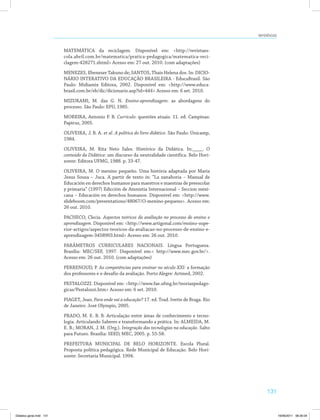 131
Referências
MATEMÁTICA da reciclagem. Disponível em: <http://revistaes­
cola.abril.com.br/matematica/pratica-pedagogica/matematica-reci­
clagem-428271.shtml> Acesso em: 27 out. 2010. (com adaptações)
MENEZES, Ebenezer Takuno de; SANTOS, Thais Helena dos. In: DICIO­
NÁRIO INTERATIVO DA EDUCAÇÃO BRASILEIRA - EducaBrasil. São
Paulo: Midiamix Editora, 2002. Disponível em: <http://www.educa­
brasil.com.br/eb/dic/dicionario.asp?id=444> Acesso em: 6 set. 2010.
MIZUKAMI, M. das G. N. Ensino-aprendizagem: as abordagens do
processo. São Paulo: EPU, 1985.
MOREIRA, Antonio F. B. Currículo: questões atuais. 11. ed. Campinas:
Papirus, 2005.
OLIVEIRA, J. B. A. et al. A política do livro didático. São Paulo: Unicamp,
1984.
OLIVEIRA, M. Rita Neto Sales. Histórico da Didática. In:____. O
conteúdo da Didática: um discurso da neutralidade científica. Belo Hori­
zonte: Editora UFMG, 1988. p. 33-47.
OLIVEIRA, M. O menino pequeño. Uma história adaptada por Maria
Jesus Sousa – Juca. A partir de texto in: “La zanahoria – Manual de
Educación en derechos humanos para maestros e maestras de preescolar
y primaria” (1997) Edicción de Amnistia Internacional – Seccion mexi­
cana – Educación en derechos humanos. Disponível em: <http://www.
slideboom.com/presentations/48067/O-menino-pequeno>. Acesso em:
26 out. 2010.
PACHECO, Clecia. Aspectos teóricos da avaliação no processo de ensino e
aprendizagem. Disponível em: <http://www.artigonal.com/ensino-supe­
rior-artigos/aspectos-teoricos-da-avaliacao-no-processo-de-ensino-e-
aprendizagem-3458903.html> Acesso em: 26 out. 2010.
PARÂMETROS CURRICULARES NACIONAIS. Língua Portuguesa.
Brasília: MEC/SEF, 1997. Disponível em:< http://www.mec.gov.br/>.
Acesso em: 26 out. 2010. (com adaptações)
PERRENOUD, P. As competências para ensinar no século XXI: a formação
dos professores e o desafio da avaliação. Porto Alegre: Artmed, 2002.
PESTALOZZI. Disponível em: <http://www.fae.ufmg.br/teoriaspedago­
gicas/Pestalozzi.htm> Acesso em: 6 set. 2010.
PIAGET, Jean. Para onde vai a educação? 17. ed. Trad. Ivette de Braga. Rio
de Janeiro: José Olympio, 2005.
PRADO, M. E. B. B. Articulação entre áreas de conhecimento e tecno­
logia. Articulando Saberes e transformando a prática. In: ALMEIDA, M.
E. B.; MORAN, J. M. (Org.). Integração das tecnologias na educação. Salto
para Futuro. Brasília: SEED, MEC, 2005. p. 55-58.
PREFEITURA MUNICIPAL DE BELO HORIZONTE. Escola Plural.
Proposta política pedagógica. Rede Municipal de Educação. Belo Hori­
zonte: Secretaria Municipal. 1994.
Didatica geral.indd 131 16/06/2011 08:35:04
 