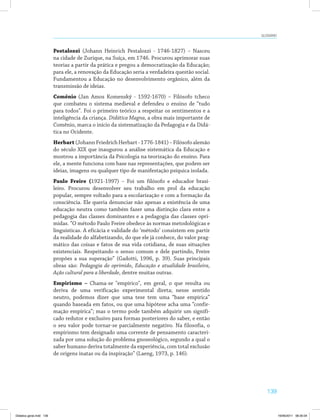 139
Glossário
Pestalozzi (Johann Heinrich Pestalozzi - 1746-1827) – Nasceu
na cidade de Zurique, na Suíça, em 1746. Procurou aprimorar suas
teorias a partir da prática e pregou a democratização da Educação;
para ele, a renovação da Educação seria a verdadeira questão social.
Fundamentou a Educação no desenvolvimento orgânico, além da
transmissão de ideias.
Comênio (Jan Amos Komenský - 1592-1670) – Filósofo tcheco
que combateu o sistema medieval e defendeu o ensino de “tudo
para todos”. Foi o primeiro teórico a respeitar os sentimentos e a
inteligência da criança. Didática Magna, a obra mais importante de
Comênio, marca o início da sistematização da Pedagogia e da Didá­
tica no Ocidente.
Herbart(JohannFriedrichHerbart-1776-1841)–Filósofoalemão
do século XIX que inaugurou a análise sistemática da Educação e
mostrou a importância da Psicologia na teorização do ensino. Para
ele, a mente funciona com base nas representações, que podem ser
ideias, imagens ou qualquer tipo de manifestação psíquica isolada.
Paulo Freire (1921-1997) – Foi um filósofo e educador brasi­
leiro. Procurou desenvolver seu trabalho em prol da educação
popular, sempre voltado para a escolarização e com a formação da
consciência. Ele queria denunciar não apenas a existência de uma
educação neutra como também fazer uma distinção clara entre a
pedagogia das classes dominantes e a pedagogia das classes opri­
midas. “O método Paulo Freire obedece às normas metodológicas e
linguísticas. A eficácia e validade do ‘método’ consistem em partir
da realidade do alfabetizando, do que ele já conhece, do valor prag­
mático das coisas e fatos de sua vida cotidiana, de suas situações
existenciais. Respeitando o senso comum e dele partindo, Freire
propões a sua superação” (Gadotti, 1996, p. 39). Suas principais
obras são: Pedagogia do oprimido, Educação e atualidade brasileira,
Ação cultural para a liberdade, dentre muitas outras.
Empirismo – Chama-se "empírico", em geral, o que resulta ou
deriva de uma verificação experimental direta; nesse sentido
neutro, podemos dizer que uma tese tem uma “base empírica”
quando baseada em fatos, ou que uma hipótese acha uma “confir­
mação empírica”; mas o termo pode também adquirir um signifi­
cado redutor e exclusivo para formas posteriores do saber, e então
o seu valor pode tornar-se parcialmente negativo. Na filosofia, o
empirismo tem designado uma corrente de pensamento caracteri­
zada por uma solução do problema gnoseológico, segundo a qual o
saber humano deriva totalmente da experiência, com total exclusão
de origens inatas ou da inspiração” (Laeng, 1973, p. 146).
Didatica geral.indd 139 16/06/2011 08:35:04
 