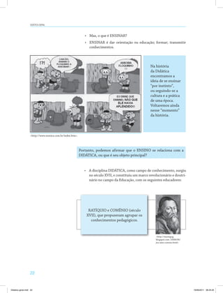 22
DiDática geral
•	 Mas, o que é ENSINAR?
•	 ENSINAR é dar orientação ou educação; formar; transmitir
conhecimentos.
<http://www.monica.com.br/index.htm>.
Na história
da Didática
encontramos a
ideia de se ensinar
“por instinto”,
ou seguindo­se a
cultura e a prática
de uma época.
Voltaremos ainda
nesse “momento”
da história.
Portanto, podemos afirmar que o ENSINO se relaciona com a
DIDÁTICA, ou que é seu objeto principal?
•	 A disciplina DIDÁTICA, como campo de conhecimento, surgiu
no século XVII, e constituiu um marco revolucionário e doutri­
nário no campo da Educação, com os seguintes educadores:
RATÍQUIO e COMÊNIO (século
XVII), que propuseram agrupar os
conhecimentos pedagógicos.
<http://mariegog.
blogspot.com /2008/06/
joo­ams­comnio.html>
Didatica geral.indd 22 16/06/2011 08:34:25
 
