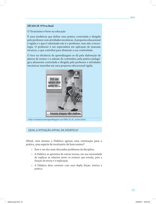 25
AULA 3
DÉCADA DE 1970 no Brasil
O Tecnicismo é forte na educação
É uma tendência que define uma prática controlada e dirigida
pelo professor com atividades mecânicas. A proposta educacional
é rígida e o que é valorizado não é o professor, mas sim a tecno­
logia. O professor é um especialista em aplicação de manuais
técnicos, o que contribui para diminuir a sua criatividade.
O foco na eficiência da aprendizagem se dá pela elaboração de
planos de ensino e a seleção de conteúdos; pela prática pedagó­
gica altamente controlada e dirigida pelo professor e atividades
mecânicas inseridas em uma proposta educacional rígida.
<http://carissimascatrevagensblogspot.com/2009_03_01_archive.html>.
QUAL A SITUAÇÃO ATUAL DA DIDÁTICA?
Afinal, será mesmo a Didática apenas uma orientação para a
prática, uma espécie de receituário do bom ensino?
•	 Esse é um dos mais discutidos problemas da disciplina.
•	 A Didática se aproxima de outras teorias, em sua necessidade
de explicar as relações entre os eventos que estuda, pois a
função da teoria é a explicação.
•	 A Didática deve conviver com essa dupla feição, teórica e
prática.
Didatica geral.indd 25 16/06/2011 08:34:26
 