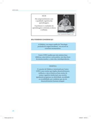 26
Didática geral
HOJE
Há comprometimento com
a qualidade cognitiva das
aprendizagens.
O professor é o mediador da
aprendizagem e estimula os alunos
à reflexão.
A Didática, ora requer auxílio da "Psicologia
profunda de origem freudiana", ora recorre às
correntes neomarxistas.
Castro (1991) analisa que não existem duas
didáticas, uma teórica e outra prática: são duas faces
da mesma moeda, e, como elas, interdependentes.
DIDÁTICA
O conceito de Didática é sintetizado por Castro
(1991) como ensino que implica desenvolvimento,
melhoria, e não se limita ao bom ensino do
avanço cognitivo intelectual, mas envolve
igualmente progressos na afetividade, moralidade
ou sociabilidade, por condições que são do
desenvolvimento humano integral.
<http://paulatiarks.blogspot.com/>.
BEM, PODEREMOS CONSIDERAR QUE
Didatica geral.indd 26 16/06/2011 08:34:27
 