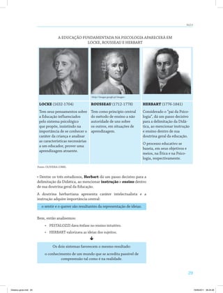 29
AULA 4
<http://images.google.pt/images>
Locke (1632-1704)
Tem seus pensamentos sobre
a Educação influenciados
pelo sistema psicológico
que propõe, insistindo na
importância de se conhecer o
caráter da criança e analisar
as características necessárias
a um educador, prover uma
aprendizagem atraente.
Rousseau (1712-1778)
Tem como princípio central
do método de ensino a não
autoridade de uns sobre
os outros, em situações de
aprendizagem.
HerbarT (1776-1841)
Considerado o “pai da Psico­
logia”, dá um passo decisivo
para a delimitação da Didá­
tica, ao mencionar instrução
e ensino dentro de sua
doutrina geral da educação.
O processo educativo se
baseia, em seus objetivos e
meios, na Ética e na Psico­
logia, respectivamente.
Fonte: OLIVEIRA (1988).
A EDUCAÇÃO FUNDAMENTADA NA PSICOLOGIA APARECERÁ EM
LOCKE, ROUSSEAU E HERBART
• Dentre os três estudiosos, Herbart dá um passo decisivo para a
delimitação da Didática, ao mencionar instrução e ensino dentro
de sua doutrina geral da Educação.
A doutrina herbartiana apresenta caráter intelectualista e a
instrução adquire importância central:
o sentir e o querer são resultantes da representação de ideias.
Bem, então analisemos:
•	 PESTALOZZI dava ênfase no ensino intuitivo.
•	 HERBART valorizava as ideias dos sujeitos.
ê
Os dois sistemas favorecem o mesmo resultado:
o conhecimento de um mundo que se acredita passível de
compreensão tal como é na realidade.
Didatica geral.indd 29 16/06/2011 08:34:28
 
