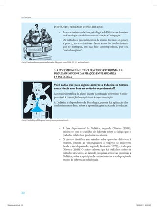 30
DiDática geral
PORTANTO, PODEMOS CONCLUIR QUE:
•	 As características da fase psicológica da Didática se baseiam
na Psicologia e se delimitam em relação à Pedagogia.
•	 Os métodos e procedimentos de ensino tornam­se, pouco
a pouco, caracterizadores desse ramo do conhecimento
que se distingue, em sua fase contemporânea, por seu
“metodologismo”.
Você sabia que para alguns autores a Didática se tornou
uma ciência com base no método experimental?
A atitude científica do aluno diante da situação de ensino é indis­
pensável à transição do empirismo à experimentação.
A Didática é dependente da Psicologia, porque há aplicação dos
conhecimentos desta sobre a aprendizagem na tarefa de educar.
<http://meioambientequimicaederivados. blogspot.com/2008_02_01_archive.html>.
<http://profeddycn2.blogspot.com/p/reino­protista.html>.
3. A FASE EXPERIMENTAL UTILIZA O MÉTODO EXPERIMENTAL E A
DISCUSSÃO EMTORNO DAS RELAÇÕES ENTRE A DIDÁTICA
E A PSICOLOGIA
•	 A fase Experimental da Didática, segundo Oliveira (1988),
iniciou­se com o trabalho de Sikorsky sobre a fadiga que o
trabalho intelectual produzia nos alunos.
•	 O caráter científico em estudos sobre questões didáticas é
recente, embora as preocupações a respeito se registrem
desde o século passado, segundo Penteado (1979), citado por
Oliveira (1988). O autor salienta que há trabalhos sobre os
métodos de ensino, ao lado de pesquisas, em áreas próximas à
Didática, sobre a aquisição de conhecimentos e a adaptação do
ensino às diferenças individuais.
Didatica geral.indd 30 16/06/2011 08:34:29
 