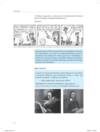 32
Didática geral
Fonte: Tirinhas do Mutum. Disponível em:< http://universomutum.blogspot.com/2009_02_01_archive.html> Acesso em: 10 out. 2010.
A tirinha 3 apresenta a construção do conhecimento do aluno a
partir da Didática utilizada pela professora.
Tirinha 3
Segundo Piaget (2005), para que haja uma verdadeira construção
do conhecimento por meio do ensino-aprendizado, torna-se
necessário uma reforma do ensino para que se multiplique o
número de “vocações” de que a sociedade atualmente necessita.
A prática eficaz de tais métodos demanda o estudo de Psicologia
por parte dos educadores.
Agora é com você:
A partir do que foi apresentado, aponte algumas de suas ideias
e propostas didáticas que permanecem atuais e outras que
pareçam superadas. Justifique sua resposta.
•	 PARA SABER MAIS, ASSISTA AO VÍDEO:
RESUMINDO A VIDA DE COMENIUS. Disponível em:
<http://www.youtube.com/watch?v=rj--81Tvhgk&list=QL&feature=BF>.
Didatica geral.indd 32 16/06/2011 08:34:29
 