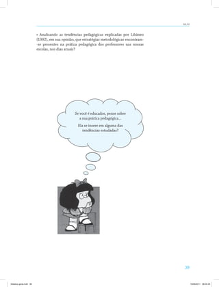 39
AULA 6
• Analisando as tendências pedagógicas explicadas por Libâneo
(1992), em sua opinião, que estratégias metodológicas encontram­
-se presentes na prática pedagógica dos professores nas nossas
escolas, nos dias atuais?
Se você é educador, pense sobre
a sua prática pedagógica...
Ela se insere em alguma das
tendências estudadas?
Didatica geral.indd 39 16/06/2011 08:34:34
 