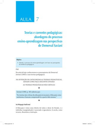 AULA 7
Teorias e correntes pedagógicas:
abordagens do processo
ensino-aprendizagem nas perspectivas
de Demerval Saviani
Objetivo
•	 Abordar o processo de ensino-aprendizagem com base nos pressupostos
de tendências pedagógicas.
Olá!
Na aula de hoje conheceremos os pressupostos de Demerval
Saviani (1983) e suas teorias pedagógicas.
NA INTENÇÃO DE CATEGORIZAR AS TEORIAS PEDAGÓGICAS,
SAVIANI (1983) FAZ A SEGUINTE DIVISÃO:
AS TEORIAS PEDAGÓGICAS NÃO CRÍTICAS
ê
Saviani (1983, p. 40) salienta que:
“As teorias não críticas da educação já encaram a Educação como
autônoma e buscam compreendê-la a partir dela mesma.”
ê
Na PedagogiaTradicional
A Educação é vista como direito de todos e dever do Estado, e o
indivíduo marginalizado é associado à ignorância. A escola, como
recurso, dissemina a instrução.
Didatica geral.indd 41 16/06/2011 08:34:34
 