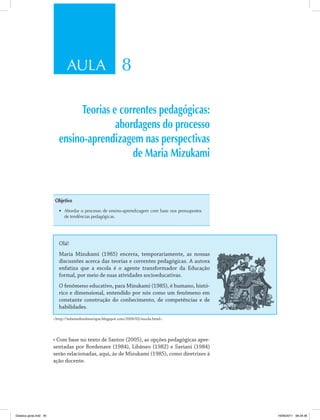 AULA 8
Teorias e correntes pedagógicas:
abordagens do processo
ensino-aprendizagem nas perspectivas
de Maria Mizukami
Objetivo
•	 Abordar o processo de ensino-aprendizagem com base nos pressupostos
de tendências pedagógicas .
Olá!
Maria Mizukami (1985) encerra, temporariamente, as nossas
discussões acerca das teorias e correntes pedagógicas. A autora
enfatiza que a escola é o agente transformador da Educação
formal, por meio de suas atividades socioeducativas.
O fenômeno educativo, para Mizukami (1985), é humano, histó­
rico e dimensional, entendido por nós como um fenômeno em
constante construção do conhecimento, de competências e de
habilidades.
<http://infantedomhenrique.blogspot.com/2009/02/escola.html>.
•	Com	base	no	texto	de	Santos	(2005),	as	opções	pedagógicas	apre-
sentadas por Bordenave (1984), Libâneo (1982) e Saviani (1984)
serão relacionadas, aqui, às de Mizukami (1985), como diretrizes à
ação docente.
Didatica geral.indd 45 16/06/2011 08:34:36
 