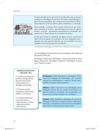 46
DiDática geral
Você irá perceber que no decorrer do estudo desta aula os autores
analisam as abordagens do processo de ensino e aprendizagem a
partir de seus princípios, dos componentes necessários ao fenô­
meno educativo e de seus efeitos sobre o indivíduo e a sociedade.
Nesse sentido, o enfoque deste estudo concentra­se nas situa­
ções concretas de ensino e aprendizagem, por meio do agente
formal – a escola –, envolvendo naturalmente as atividades dos
professores e alunos diante dos conteúdos de ensino.
A Educação formal ou informal, de alguma forma, sempre foi
objeto de preocupação da sociedade e de seus dirigentes, nota­
damente em seus aspectos formais, em seu conteúdo e em sua
utilidade como instrumento de socialização.
<http://helenaferreira2008.blogspot.com/2008/04/escola­ tradicional­x­escola­crtica­e­as.html>.
•	As	abordagens	do	processo	de	ensino	pedagógico	salientadas	por	
Mizukami (1985) são:
Abordagem Tradicional; Abordagem Comportamentalista; Abor­
dagem Humanista; Abordagem Cognitiva; Abordagem Sociocul­
tural. Vejamos a seguir.
ABORDAGEMTRADICIONAL
(MIZUKAMI, 1985)
1. A prática educativa do
professor independe do
interesse dos alunos.
O que interessa é a
disciplina ministrada.
2. O ensino envolve
“programas minuciosos,
rígidos e coercitivos.”
3. O ensino tradicional
tem como objeto o
conhecimento, e o aluno,
o depositário desse
conhecimento.
bordenave (1984) denomina a Abordagem Tradi­
cional de Pedagogia da Transmissão, que somente
valoriza os conhecimentos e valores a serem trans­
mitidos, formando alunos passivos.
Libâneo (1982) caracteriza essa abordagem como
Pedagogia Liberal, em sua versão Conservadora, na
qual na escola os conteúdos são transmitidos aos
alunos sem nenhuma relação com o cotidiano.
saviani (1984) identifica a abordagem da autora de
Pedagogia Tradicional. O papel da escola é difundir a
instrução e transmitir os conhecimentos acumulados
pelos alunos e sistematizados logicamente.
Didatica geral.indd 46 16/06/2011 08:34:37
 