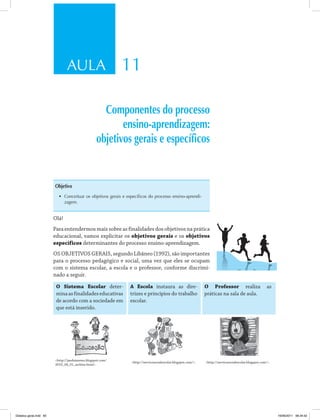 AULA 11
Componentes do processo
ensino-aprendizagem:
objetivos gerais e específicos
Objetivo
•	 Conceituar os objetivos gerais e específicos do processo ensino-aprendi-
zagem .
Olá!
Para entendermos mais sobre as finalidades dos objetivos na prática
educacional, vamos explicitar os objetivos gerais e os objetivos
específicos determinantes do processo ensino­aprendizagem.
OS OBJETIVOS GERAIS, segundo Libâneo (1992), são importantes
para o processo pedagógico e social, uma vez que eles se ocupam
com o sistema escolar, a escola e o professor, conforme discrimi­
nado a seguir.
o sistema escolar deter­
minaasfinalidadeseducativas
de acordo com a sociedade em
que está inserido.
a escola instaura as dire­
trizes e princípios do trabalho
escolar.
o Professor realiza as
práticas na sala de aula.
<http://janduisnews.blogspot.com/
2010_04_01_archive.html>.
<http://servicosocialescolar.blogspot.com/>. <http://servicosocialescolar.blogspot.com/>.
Didatica geral.indd 65 16/06/2011 08:34:52
 