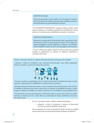 66
Didática geral
OBJETIVOS GERAIS
Expressam propósitos mais amplos acerca do papel da escola e
do ensino diante das exigências postas pela realidade social e do
desenvolvimento da personalidade dos alunos.
• OS OBJETIVOS ESPECÍFICOS, segundo Libâneo (1992), deter­
minam exigências e resultados esperados da atividade dos alunos,
referente a conhecimentos, habilidades, atitudes e convicções.
OBJETIVOS ESPECÍFICOS
Expressam as expectativas do professor sobre o que deseja obter
dos alunos no decorrer do processo de ensino. Têm sempre um
caráter pedagógico, porque explicitam a direção a ser estabele­
cida ao trabalho escolar, em torno de um programa de formação.
• O autor salienta que alguns objetivos educacionais gerais podem
auxiliar os professores na seleção de objetivos específicos e
conteúdos de ensino:
• Situar a educação escolar no conjunto das lutas pela democratização da sociedade.
• Garantir a todos os estudantes, sem nenhuma discriminação, uma sólida preparação
cultural e científica, através do ensino das matérias.
• Formar nos alunos a capacidades crítica e criativa em relação às matérias de ensino e à apli­
cação dos conhecimentos e habilidade em tarefas teóricas e práticas.
• Atender à função educativa do ensino, ou seja, a formação de convicções para a vida coletiva.
O trabalho do professor deve estar voltado para a formação de qualidades humanas, modos
de agir em relação ao trabalho, ao estudo, à natureza, em concordância com princípios éticos.
• Instituição de processos participativos, envolvendo todas as pessoas que, direta ou indire­
tamente, se relacionam com a escola: diretor, coordenador de ensino, professores, funcioná­
rios, alunos, pais.
E você, o que pensa sobre o objetivo educacional abaixo:
•	 Assegurar a todos os estudantes o máximo de desenvolvi­
mento de suas potencialidades intelectuais.
Em sua opinião, como isso seria possível, tendo em vista a condição
menos favorecida socioeconomicamente de alguns estudantes?
Didatica geral.indd 66 16/06/2011 08:34:52
 