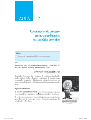 AULA 12
Componentes do processo
ensino-aprendizagem:
os conteúdos do ensino
Objetivo
•	 Compreender o que são conteúdos de ensino-aprendizagem.
Olá!
Vamos fazer nesta aula uma abordagem sobre os CONTEÚDOS DE
ENSINO, segundo as concepções de Libâneo (1992).
O QUE SÃO OS CONTEÚDOS DE ENSINO?
Conteúdos de ensino são o conjunto de conhecimentos, habili­
dades, hábitos, modos valorativos e atitudinais de atuação social,
organizados pedagógica e didaticamente pelo professor, tendo em
vista a assimilação ativa e aplicação pelos alunos na sua prática de
vida.
Expondo de outra maneira:
O ENSINO DOS CONTEÚDOS deve ser visto como a ação recíproca
entre a matéria, o ensino e o conhecimento prévio dos alunos.
O conteúdo de ensino a ser transmitido pelo professor oportuniza
procedimentos de ensino que levam a formas de organização do
estudo ativo pelos alunos.
<http://bogotacity.olx.com.co/clases-
de-matematica-algebra-trigonometria-
calulos-fisicas-hora-muy-economica
-experienci-iid-19274400>.
Didatica geral.indd 67 16/06/2011 08:34:52
 