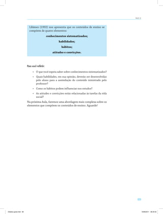 69
AULA 12
Libâneo (1992) nos apresenta que os conteúdos de ensino se
compõem de quatro elementos:
conhecimentos sistematizados;
habilidades;
hábitos;
atitudes e convicções.
Para você refletir:
•	 O que você espera saber sobre conhecimentos sistematizados?
•	 Quais habilidades, em sua opinião, deverão ser desenvolvidas
pelo aluno para a assimilação do conteúdo ministrado pelo
professor?
•	 Como os hábitos podem influenciar nos estudos?
•	 As atitudes e convicções estão relacionadas às tarefas da vida
social?
Na próxima Aula, faremos uma abordagem mais complexa sobre os
elementos que compõem os conteúdos de ensino. Aguarde!
Didatica geral.indd 69 16/06/2011 08:34:53
 