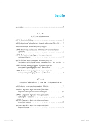Sumário
Apresentação.  .  .  .  .  .  .  .  .  .  .  .  .  .  .  .  .  .  .  .  .  .  .  .  .  .  .  .  .  .  .  .  .  .  .  .  .  .  .  .  .  .  .  .  .  .  .  .  .  .  .  .  .  .  .  .  .  . 9
MÓDULO I
FUNDAMENTOS DA DIDÁTICA
AULA 1 - Conceito de Didática. .  .  .  .  .  .  .  .  .  .  .  .  .  .  .  .  .  .  .  .  .  .  .  .  .  .  .  .  .  .  .  .  .  .  .  .  .  .  .  .  .  . 13
AULA 2 - Histórico da Didática: Jan Amos Komensky ou Comenius (1592-1670). .  .  .  .  . 17
AULA 3 - Histórico da Didática e seu caráter pedagógico .  .  .  .  .  .  .  .  .  .  .  .  .  .  .  .  .  .  .  .  .  .  . 21
AULA 4 - Histórico da Didática: as fases Naturalista-Essencialista, Psicológica e
Experimental.  .  .  .  .  .  .  .  .  .  .  .  .  .  .  .  .  .  .  .  .  .  .  .  .  .  .  .  .  .  .  .  .  .  .  .  .  .  .  .  .  .  .  .  .  .  .  .  .  .  .  .  .  . 27
AULA 5 - Teorias e correntes pedagógicas: abordagens do processo
ensino-aprendizagem .  .  .  .  .  .  .  .  .  .  .  .  .  .  .  .  .  .  .  .  .  .  .  .  .  .  .  .  .  .  .  .  .  .  .  .  .  .  .  .  .  .  .  .  .  .  . 33
AULA 6 - Teorias e correntes pedagógicas: abordagens do processo
ensino-aprendizagem nas perspectivas de José Carlos Libâneo e Juan Bordenave . . 37
AULA 7 - Teorias e correntes pedagógicas: abordagens do processo
ensino-aprendizagem nas perspectivas de Demerval Saviani.  .  .  .  .  .  .  .  .  .  .  .  .  .  .  .  .  . 41
AULA 8 - Teorias e correntes pedagógicas: abordagens do processo
ensino-aprendizagem nas perspectivas de Maria Mizukami. .  .  .  .  .  .  .  .  .  .  .  .  .  .  .  .  .  . 45
MÓDULO II
COMPONENTES OPERACIONAIS DO PROCESSO ENSINO-APRENDIZAGEM
AULA 9 - Introdução aos conteúdos operacionais da Didática. .  .  .  .  .  .  .  .  .  .  .  .  .  .  .  .  .  .  . 55
AULA 10 - Componentes do processo ensino-aprendizagem:
a importância dos objetivos do ensino-aprendizagem. .  .  .  .  .  .  .  .  .  .  .  .  .  .  .  .  .  .  .  .  .  . 61
AULA 11 - Componentes do processo ensino-aprendizagem:
objetivos gerais e específicos. .  .  .  .  .  .  .  .  .  .  .  .  .  .  .  .  .  .  .  .  .  .  .  .  .  .  .  .  .  .  .  .  .  .  .  .  .  .  .  .  . 65
AULA 12 - Componentes do processo ensino-aprendizagem:
os conteúdos do ensino.  .  .  .  .  .  .  .  .  .  .  .  .  .  .  .  .  .  .  .  .  .  .  .  .  .  .  .  .  .  .  .  .  .  .  .  .  .  .  .  .  .  .  .  .  . 67
AULA 13 - Componentes do processo ensino-aprendizagem:
o papel do professor .  .  .  .  .  .  .  .  .  .  .  .  .  .  .  .  .  .  .  .  .  .  .  .  .  .  .  .  .  .  .  .  .  .  .  .  .  .  .  .  .  .  .  .  .  .  .  . 71
Didatica geral.indd 7 16/06/2011 08:34:20
 