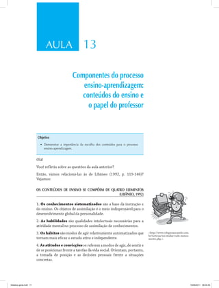 AULA 13
Componentes do processo
ensino-aprendizagem:
conteúdos do ensino e
o papel do professor
Objetivo
•	 Demonstrar a importância da escolha dos conteúdos para o processo
ensino-aprendizagem.
Olá!
Você refletiu sobre as questões da aula anterior?
Então, vamos relacioná-las às de Libâneo (1992, p. 119-146)?
Vejamos:
OS CONTEÚDOS DE ENSINO SE COMPÕEM DE QUATRO ELEMENTOS
(Libâneo, 1992)
1. Os conhecimentos sistematizados são a base da instrução e
do ensino. Os objetos de assimilação é o meio indispensável para o
desenvolvimento global da personalidade.
2. As habilidades são qualidades intelectuais necessárias para a
atividade mental no processo de assimilação de conhecimentos.
3. Os hábitos são modos de agir relativamente automatizados que
tornam mais eficaz o estudo ativo e independente.
4. As atitudes e convicções se referem a modos de agir, de sentir e
de se posicionar frente a tarefas da vida social. Orientam, portanto,
a tomada de posição e as decisões pessoais frente a situações
concretas.
<http://www.colegiosaocamilo.com.
br/noticias/vai-mudar-tudo-menos-
merito.php.>.
Didatica geral.indd 71 16/06/2011 08:34:53
 