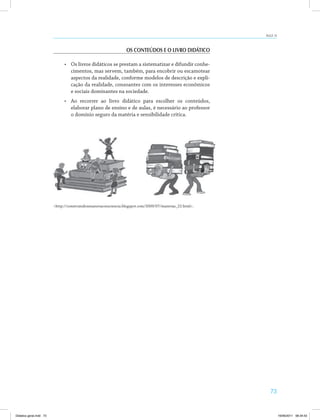 73
AULA 13
OS CONTEÚDOS E O LIVRO DIDÁTICO
•	 Os livros didáticos se prestam a sistematizar e difundir conhe­
cimentos, mas servem, também, para encobrir ou escamotear
aspectos da realidade, conforme modelos de descrição e expli­
cação da realidade, consoantes com os interesses econômicos
e sociais dominantes na sociedade.
•	 Ao recorrer ao livro didático para escolher os conteúdos,
elaborar plano de ensino e de aulas, é necessário ao professor
o domínio seguro da matéria e sensibilidade crítica.
<http://construindoumanovaconsciencia.blogspot.com/2009/07/materias_22.html>.
Didatica geral.indd 73 16/06/2011 08:34:53
 