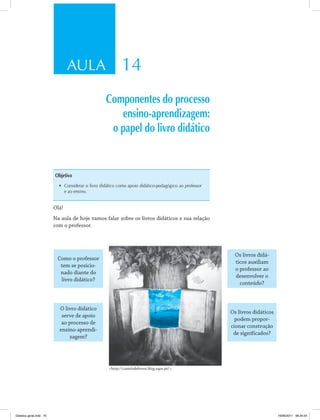 AULA 14
Componentes do processo
ensino-aprendizagem:
o papel do livro didático
Objetivo
•	 Considerar o livro didático como apoio didático-pedagógico ao professor
e ao ensino .
Olá!
Na aula de hoje vamos falar sobre os livros didáticos e sua relação
com o professor.
Como o professor
tem se posicio­
nado diante do
livro didático?
Os livros didá­
ticos auxiliam
o professor ao
desenvolver o
conteúdo?
O livro didático
serve de apoio
ao processo de
ensino­aprendi­
zagem?
Os livros didáticos
podem propor­
cionar construção
de significados?
<http://castelodelivros.blog.sapo.pt/>.
Didatica geral.indd 75 16/06/2011 08:34:54
 