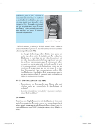 77
AULA 14
Entretanto, não se trata somente de
deixar sob a incumbência do professor
a escolha dos livros didáticos que usará
em suas aulas, mas, atrelado a isso,
assegurar-lhe a formação continuada
de sua profissão para que ele possa
estabelecer critérios qualitativos para
essa escolha, por meio de conheci­
mento e competências.
<http://castelodelivros.blogs.sapo.pt/>.
• De outra maneira, a utilização do livro didático é uma forma de
apoio ao trabalho do professor, mas não o único recurso, conforme
salientado por Soares (1999):
(...) O papel ideal seria que o livro didático fosse apenas um
apoio, mas não o roteiro do trabalho dele. Na verdade isso
dificilmente se concretiza, não por culpa do professor, (...)
por culpa das condições de trabalho que o professor tem hoje.
Um professor hoje nesse país, para ele minimamente sobre­
viver, ele tem que dar aulas o dia inteiro, de manhã, de tarde
e, frequentemente, até a noite. Então, é uma pessoa que não
tem tempo de preparar aula, que não tem tempo de se atua­
lizar. A consequência é que ele se apoia muito no livro didá­
tico. Idealmente, o livro didático devia ser apenas um suporte,
um apoio, mas na verdade ele realmente acaba sendo a diretriz
básica do professor no seu ensino.
Para você refletir sobre as palavras de Soares (1999):
•	 Os professores são despreparados para elaborar aulas mais
criativas muito por consequência da desvalorização da
profissão?
•	 O professor deixa de ser um mediador e passa a ser um trans­
missor do livro didático?
Para saber mais:
Entrevista com Magda Soares referente à utilização do livro que é
usado fora das paredes da escola e que serve a uma prática social de
leitura levada para a sala de aula. Disponível em: <http://entrevis­
tasbrasil.blogspot.com/2008/10/magda-soares-o-livro-didatico-e.
html>.
Didatica geral.indd 77 16/06/2011 08:34:54
 