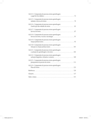 AULA 14 - Componentes do processo ensino-aprendizagem:
o papel do livro didático. .  .  .  .  .  .  .  .  .  .  .  .  .  .  .  .  .  .  .  .  .  .  .  .  .  .  .  .  .  .  .  .  .  .  .  .  .  .  .  .  .  .  .  . 75
AULA 15 - Componentes do processo ensino-aprendizagem:
métodos e técnicas de ensino .  .  .  .  .  .  .  .  .  .  .  .  .  .  .  .  .  .  .  .  .  .  .  .  .  .  .  .  .  .  .  .  .  .  .  .  .  .  .  .  . 79
AULA 16 - Componentes do processo ensino-aprendizagem:
classificação dos métodos de ensino. .  .  .  .  .  .  .  .  .  .  .  .  .  .  .  .  .  .  .  .  .  .  .  .  .  .  .  .  .  .  .  .  .  .  . 83
AULA 17 - Componentes do processo ensino-aprendizagem:
técnicas de ensino.  .  .  .  .  .  .  .  .  .  .  .  .  .  .  .  .  .  .  .  .  .  .  .  .  .  .  .  .  .  .  .  .  .  .  .  .  .  .  .  .  .  .  .  .  .  .  .  .  . 87
AULA 18 - Componentes do processo ensino-aprendizagem:
técnicas de ensino, recursos e tecnologias. .  .  .  .  .  .  .  .  .  .  .  .  .  .  .  .  .  .  .  .  .  .  .  .  .  .  .  .  .  .  . 91
AULA 19 - Componentes do processo ensino-aprendizagem:
relação professor-aluno. .  .  .  .  .  .  .  .  .  .  .  .  .  .  .  .  .  .  .  .  .  .  .  .  .  .  .  .  .  .  .  .  .  .  .  .  .  .  .  .  .  .  .  .  . 95
AULA 20 - Componentes do processo ensino-aprendizagem:
interação na relação professor-aluno.  .  .  .  .  .  .  .  .  .  .  .  .  .  .  .  .  .  .  .  .  .  .  .  .  .  .  .  .  .  .  .  .  .  . 101
AULA 21 - Componentes do processo ensino-aprendizagem:
a avaliação da aprendizagem e do ensino.  .  .  .  .  .  .  .  .  .  .  .  .  .  .  .  .  .  .  .  .  .  .  .  .  .  .  .  .  .  . 105
AULA 22 - Componentes do processo ensino-aprendizagem:
avaliação diagnóstica, formativa e somativa. .  .  .  .  .  .  .  .  .  .  .  .  .  .  .  .  .  .  .  .  .  .  .  .  .  .  .  .  . 109
AULA 23 - Componentes do processo ensino-aprendizagem:
planejamento do processo de ensino. .  .  .  .  .  .  .  .  .  .  .  .  .  .  .  .  .  .  .  .  .  .  .  .  .  .  .  .  .  .  .  .  .  . 113
AULA 24 - Componentes do processo ensino-aprendizagem:
Plano de Ensino. .  .  .  .  .  .  .  .  .  .  .  .  .  .  .  .  .  .  .  .  .  .  .  .  .  .  .  .  .  .  .  .  .  .  .  .  .  .  .  .  .  .  .  .  .  .  .  .  .  . 125
Referências. .  .  .  .  .  .  .  .  .  .  .  .  .  .  .  .  .  .  .  .  .  .  .  .  .  .  .  .  .  .  .  .  .  .  .  .  .  .  .  .  .  .  .  .  .  .  .  .  .  .  .  .  .  .  .  .  . 129
Glossário.  .  .  .  .  .  .  .  .  .  .  .  .  .  .  .  .  .  .  .  .  .  .  .  .  .  .  .  .  .  .  .  .  .  .  .  .  .  .  .  .  .  .  .  .  .  .  .  .  .  .  .  .  .  .  .  .  .  . 137
Sobre a Autora.  .  .  .  .  .  .  .  .  .  .  .  .  .  .  .  .  .  .  .  .  .  .  .  .  .  .  .  .  .  .  .  .  .  .  .  .  .  .  .  .  .  .  .  .  .  .  .  .  .  .  .  .  .  . 141
Didatica geral.indd 8 16/06/2011 08:34:20
 