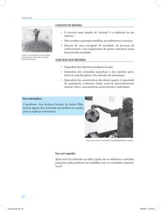80
Didática geral
CONCEITO DE MÉTODO
•	 O conceito mais simples de “método” é a realização de um
objetivo.
•	 Não se reduz a quaisquer medidas, procedimentos e técnicas.
•	 Decorre de uma concepção de sociedade, do processo de
conhecimento e da compreensão da prática educativa numa
determinada sociedade.
A ESCOLHA DOS MÉTODOS
•	 Dependem dos objetivos imediatos da aula.
•	 Dependem dos conteúdos específicos e dos métodos pecu­
liares de cada disciplina e dos métodos de assimilação.
•	 Dependem das características dos alunos quanto à capacidade
de assimilação, conforme: idade, nível de desenvolvimento
mental e físico, características socioculturais e individuais.
Para você responder:
Após você ter assistido ao vídeo, quais são os objetivos e métodos
propostos pelo professor ao trabalhar com os conteúdos matemá­
ticos?
Para contextualizar:
O professor José Antônio Novaes, da Gama Filho,
mostra alguns dos materiais que podem ser usados
para se explicar matemática.
<http://www.esoterikha.com/coaching-
pnl/mensagens-slides-lider-coaching-
conhecimento.php>.
<http://www.youtube.com/watch?v=8yzeBILgO8o&feature=related>.
Didatica geral.indd 80 16/06/2011 08:34:55
 