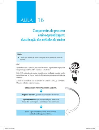 AULA 16
Componentes do processo
ensino-aprendizagem:
classificação dos métodos de ensino
Objetivo
•	 Classificar os métodos de ensino como parte de um processo de ensino do
professor.
Olá!
Você sabia que o eixo do processo de ensino significa em especial a
relação cognoscitiva entre o aluno e a matéria?
Pois é! Os métodos de ensino consistem na mediação escolar, tendo
em vista ativar as forças mentais dos alunos para a assimilação da
matéria.
A base de nossa Aula são os estudos de Libâneo (1992, p. 149-195).
O autor enfatiza o que se segue.
O PROCESSO DE ENSINO POSSUI DOIS ASPECTOS:
Aspecto externo, que são os conteúdos de ensino.
Aspecto interno, que são as condições mentais e
físicas dos alunos para a assimilação dos conteúdos.
Esses aspectos se relacionam mutuamente
estabelecendo alguns critérios.
Didatica geral.indd 83 16/06/2011 08:34:55
 