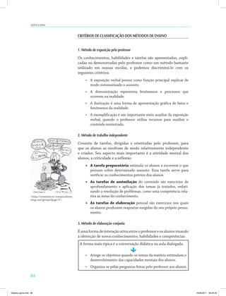 84
Didática geral
CRITÉRIOS DE CLASSIFICAÇÃO DOS MÉTODOS DE ENSINO
1. Método de exposição pelo professor
Os conhecimentos, habilidades e tarefas são apresentadas, expli­
cadas ou demonstradas pelo professor como um método bastante
utilizado em nossas escolas, e podemos discriminá-lo com os
seguintes critérios:
•	 A exposição verbal possui como função principal explicar de
modo sistematizado o assunto.
•	 A demonstração representa fenômenos e processos que
ocorrem na realidade.
•	 A ilustração é uma forma de apresentação gráfica de fatos e
fenômenos da realidade.
•	 A exemplificação é um importante meio auxiliar da exposição
verbal, quando o professor utiliza recursos para auxiliar o
conteúdo ministrado.
2. Método de trabalho independente
Consiste de tarefas, dirigidas e orientadas pelo professor, para
que os alunos as resolvam de modo relativamente independente
e criador. Seu aspecto mais importante é a atividade mental dos
alunos, a criticidade e a reflexão.
•	 A tarefa preparatória estimula os alunos a escrevem o que
pensam sobre determinado assunto. Essa tarefa serve para
verificar os conhecimentos prévios dos alunos.
•	 As tarefas de assimilação do conteúdo são exercícios de
aprofundamento e aplicação dos temas já tratados, enfati­
zando a resolução de problemas, como uma competência rela­
tiva às áreas do conhecimento.
•	 As tarefas de elaboração pessoal são exercícios nos quais
os alunos produzem respostas surgidas do seu próprio pensa­
mento.
3. Método de elaboração conjunta
Éumaformadeinteraçãoativaentreoprofessoreosalunosvisando
à obtenção de novos conhecimentos, habilidades e competências.
A forma mais típica é a conversação didática ou aula dialogada.
•	 Atinge os objetivos quando os temas da matéria estimulam o
desenvolvimento das capacidades mentais dos alunos.
•	 Organiza-se pelas perguntas feitas pelo professor aos alunos.
<http://romanticos-conspiradores.
ning.com/groups?page=2>.
Didatica geral.indd 84 16/06/2011 08:34:55
 