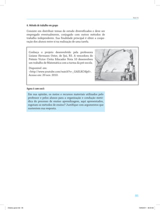 85
AULA 16
4. Método de trabalho em grupo
Consiste em distribuir temas de estudo diversificados e deve ser
empregado eventualmente, conjugado com outros métodos de
trabalho independente. Sua finalidade principal é obter a coope­
ração dos alunos entre si na realização de uma tarefa.
Conheça o projeto desenvolvido pela professora
Lisiane Hermann Oster, de Ijuí, RS. A vencedora do
Prêmio Victor Civita Educador Nota 10 desenvolveu
um trabalho de Matemática com a turma da pré-escola.
Disponível em:
<http://www.youtube.com/watch?v=_GAELKC4lp0>.
Acesso em: 20 nov. 2010.
Agora é com você:
Em sua opinião, os meios e recursos materiais utilizados pelo
professor e pelos alunos para a organização e condução metó­
dica do processo de ensino aprendizagem, aqui apresentados,
esgotam os métodos de ensino? Justifique com argumentos que
sustentem sua resposta.
<http://mbagestaodenegociosivunisul.blogspot.com/>.
Didatica geral.indd 85 16/06/2011 08:34:56
 