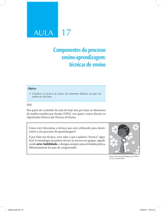 AULA 17
Componentes do processo
ensino-aprendizagem:
técnicas de ensino
Objetivo
•	 Classificar as técnicas de ensino nos momentos didáticos em que elas
podem ser utilizadas.
Olá!
Boa parte do conteúdo da aula de hoje tem por base os elementos
de análise trazidos por Araújo (1991), nos quais o autor discute os
Significados Políticos das Técnicas de Ensino.
Como você denomina a técnica que está utilizando para desen­
volver o seu processo de aprendizagem?
E por falar em técnica, você sabe o que a palavra “técnica” signi­
fica? A etimologia da palavra técnica se ancora nos gregos, signifi­
cando arte, habilidade, e designa sempre uma atividade prática,
diferentemente da ação de compreender.
<http://sherviajando.blogspot.com/2009
_10_01_archive.html>.
Didatica geral.indd 87 16/06/2011 08:34:56
 