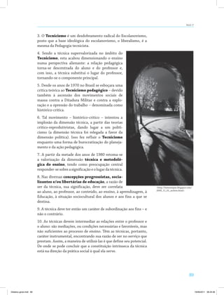 89
AULA 17
3. O Tecnicismo é um desdobramento radical do Escolanovismo,
posto que a base ideológica do escolanovismo, o liberalismo, é a
mesma da Pedagogia tecnicista.
4. Sendo a técnica supervalorizada no âmbito do
Tecnicismo, esta acabou dimensionando o ensino
numa perspectiva alienante: a relação pedagógica
torna-se descentrada do aluno e do professor e,
com isso, a técnica substitui o lugar do professor,
tornando-se o componente principal.
5. Desde os anos de 1970 no Brasil se esboçara uma
crítica teórica ao Tecnicismo pedagógico – devido
também à ascensão dos movimentos sociais de
massa contra a Ditadura Militar e contra a explo­
ração e a opressão do trabalho – denominada como
histórico-crítica.
6. Tal movimento – histórico-crítico – intentou a
implosão da dimensão técnica, a partir das teorias
crítico-reprodutivistas, dando lugar a um politi­
cismo (a dimensão técnica foi relegada a favor da
dimensão política). Isso fez refluir o Tecnicismo
enquanto uma forma de burocratização do planeja­
mento e da ação pedagógica.
7. A partir da metade dos anos de 1980 retoma-se
a valorização da dimensão técnica e metodoló-
gica do ensino, tendo como preocupação central
responder-sesobreasignificaçãoeolugardatécnica.
8. Nas diversas concepções progressistas, socia-
lizantes e/ou libertárias de educação, a razão de
ser da técnica, sua significação, deve ser correlata
ao aluno, ao professor, ao conteúdo, ao ensino, à aprendizagem, à
Educação, à situação sociocultural dos alunos e aos fins a que se
destina.
9. A técnica deve ter então um caráter de subordinação aos fins – e
não o contrário.
10. As técnicas devem intermediar as relações entre o professor e
o aluno: são mediações, ou condições necessárias e favoráveis, mas
não suficientes ao processo de ensino. Têm as técnicas, portanto,
caráter instrumental, encontrando sua razão de ser no serviço que
prestam. Assim, a maneira de utilizá-las é que define seu potencial.
De onde se pode concluir que a constituição intrínseca da técnica
está na direção da prática social à qual ela serve.
<http://lumenetpax.blogspot.com/
2009_11_01_archive.html>.
Didatica geral.indd 89 16/06/2011 08:34:56
 